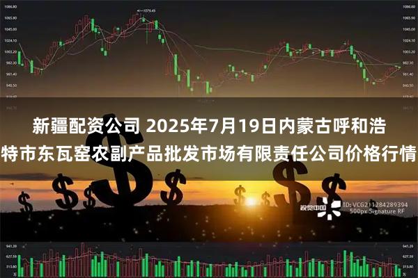 新疆配资公司 2025年7月19日内蒙古呼和浩特市东瓦窑农副产品批发市场有限责任公司价格行情