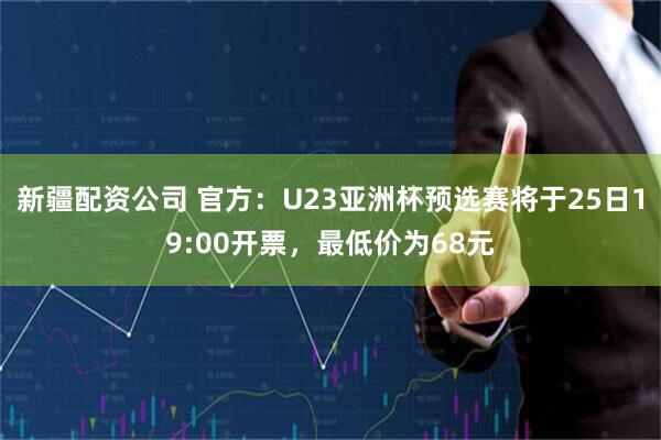 新疆配资公司 官方：U23亚洲杯预选赛将于25日19:00开票，最低价为68元