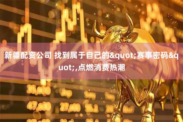 新疆配资公司 找到属于自己的&quot;赛事密码&quot;,点燃消费热潮