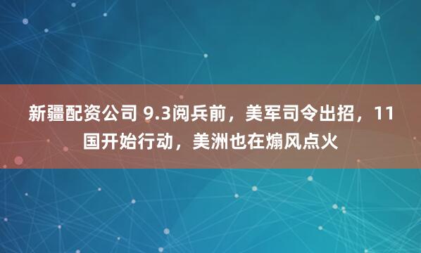 新疆配资公司 9.3阅兵前,美军司令出招,11国开始行动,美洲也在煽风点火