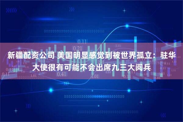 新疆配资公司 美国明显感觉到被世界孤立：驻华大使很有可能不会出席九三大阅兵