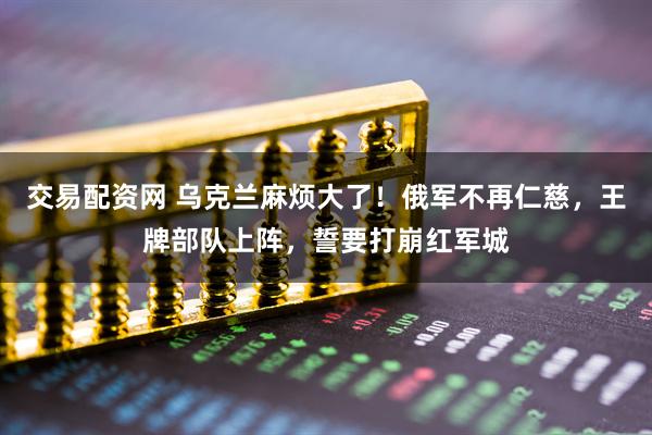 交易配资网 乌克兰麻烦大了！俄军不再仁慈，王牌部队上阵，誓要打崩红军城