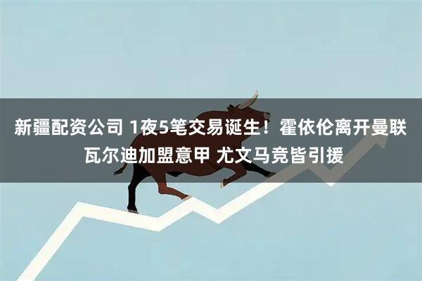 新疆配资公司 1夜5笔交易诞生！霍依伦离开曼联 瓦尔迪加盟意甲 尤文马竞皆引援