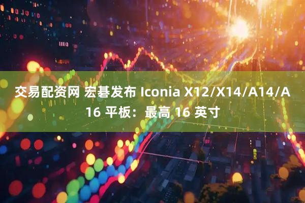 交易配资网 宏碁发布 Iconia X12/X14/A14/A16 平板：最高 16 英寸