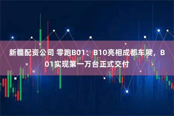 新疆配资公司 零跑B01、B10亮相成都车展，B01实现第一万台正式交付