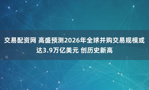 交易配资网 高盛预测2026年全球并购交易规模或达3.9万亿美元 创历史新高