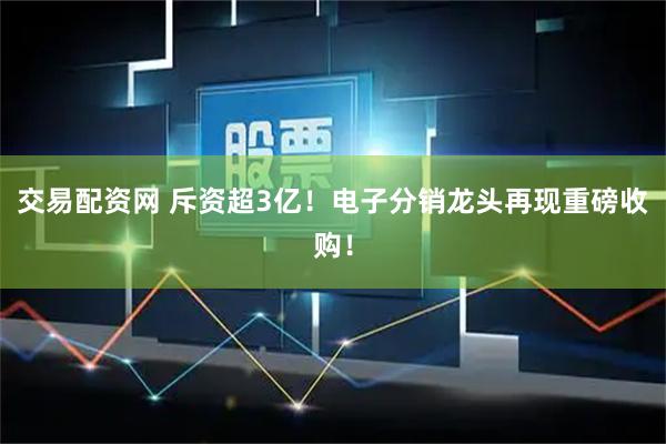 交易配资网 斥资超3亿！电子分销龙头再现重磅收购！