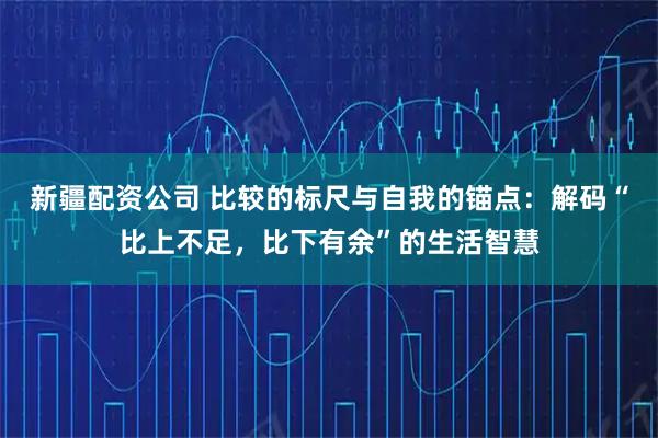 新疆配资公司 比较的标尺与自我的锚点：解码“比上不足，比下有余”的生活智慧