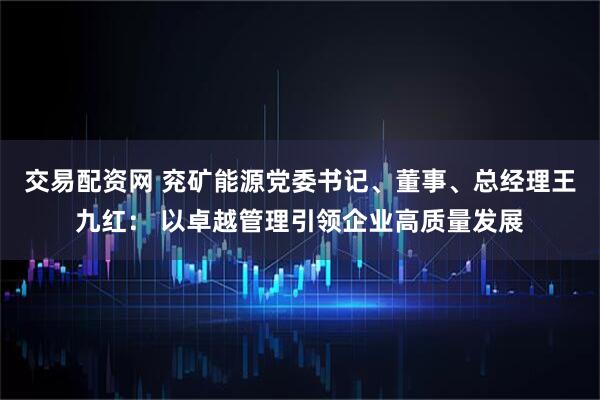 交易配资网 兖矿能源党委书记、董事、总经理王九红: 以卓越管理引领企业高质量发展