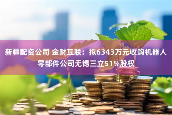 新疆配资公司 金财互联：拟6343万元收购机器人零部件公司无锡三立51%股权