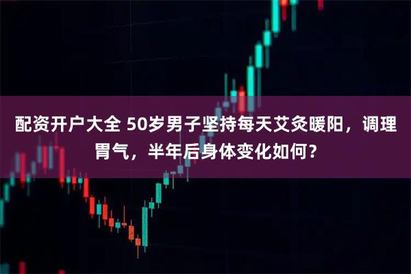 配资开户大全 50岁男子坚持每天艾灸暖阳，调理胃气，半年后身体变化如何？