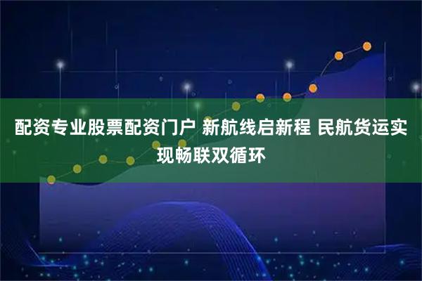 配资专业股票配资门户 新航线启新程 民航货运实现畅联双循环