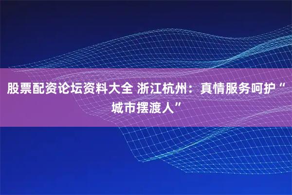 股票配资论坛资料大全 浙江杭州：真情服务呵护“城市摆渡人”