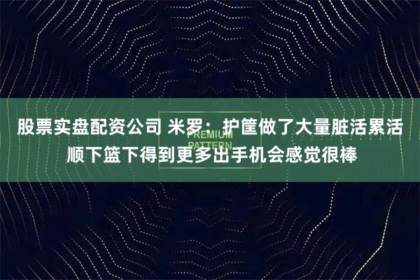 股票实盘配资公司 米罗：护筐做了大量脏活累活 顺下篮下得到更多出手机会感觉很棒