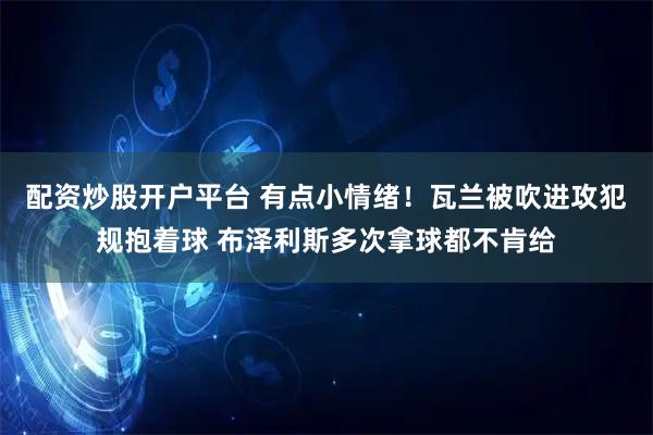 配资炒股开户平台 有点小情绪！瓦兰被吹进攻犯规抱着球 布泽利斯多次拿球都不肯给