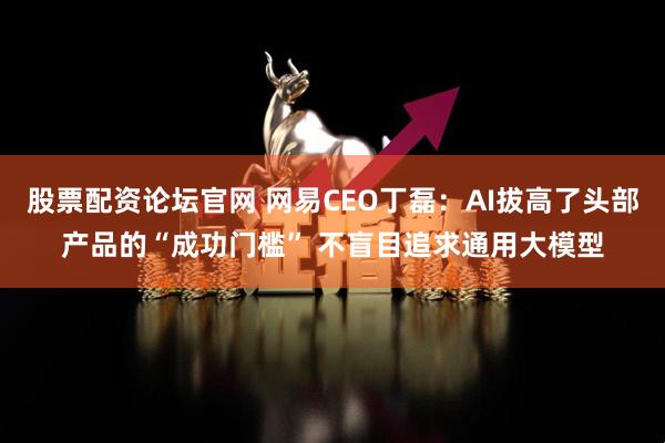 股票配资论坛官网 网易CEO丁磊：AI拔高了头部产品的“成功门槛” 不盲目追求通用大模型