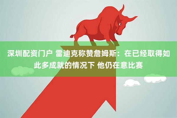 深圳配资门户 雷迪克称赞詹姆斯：在已经取得如此多成就的情况下 他仍在意比赛