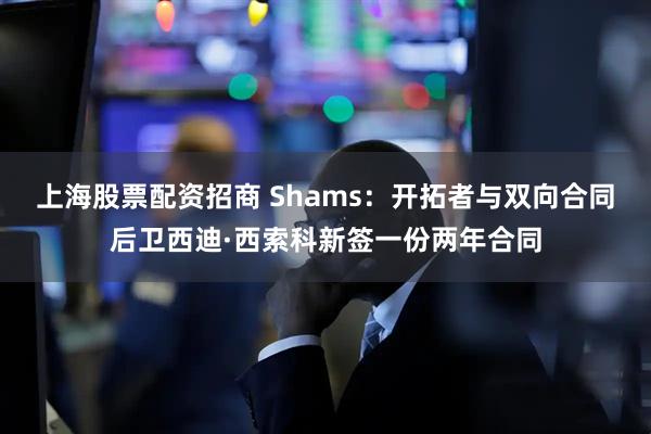 上海股票配资招商 Shams：开拓者与双向合同后卫西迪·西索科新签一份两年合同