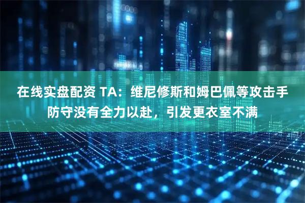 在线实盘配资 TA：维尼修斯和姆巴佩等攻击手防守没有全力以赴，引发更衣室不满