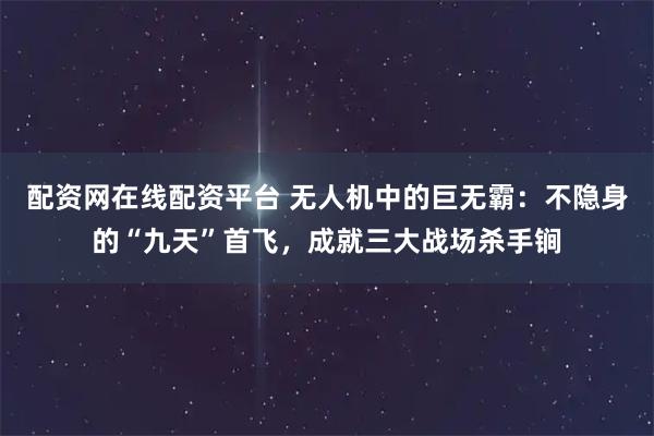 配资网在线配资平台 无人机中的巨无霸：不隐身的“九天”首飞，成就三大战场杀手锏