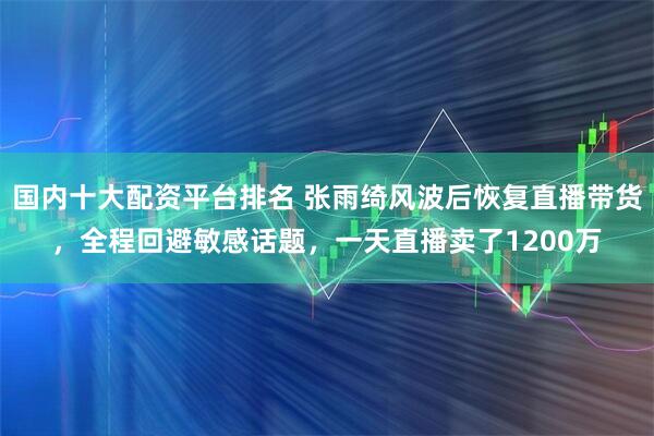 国内十大配资平台排名 张雨绮风波后恢复直播带货，全程回避敏感话题，一天直播卖了1200万