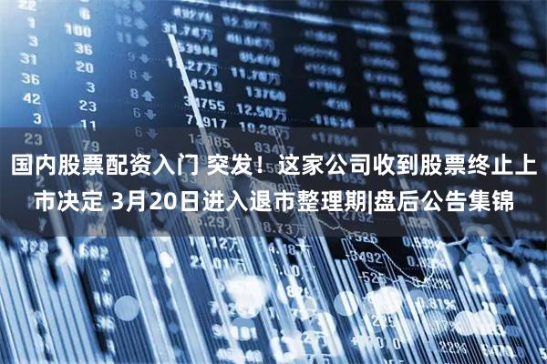 国内股票配资入门 突发！这家公司收到股票终止上市决定 3月20日进入退市整理期|盘后公告集锦
