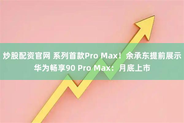 炒股配资官网 系列首款Pro Max!余承东提前展示华为畅享90 Pro Max:月底上市