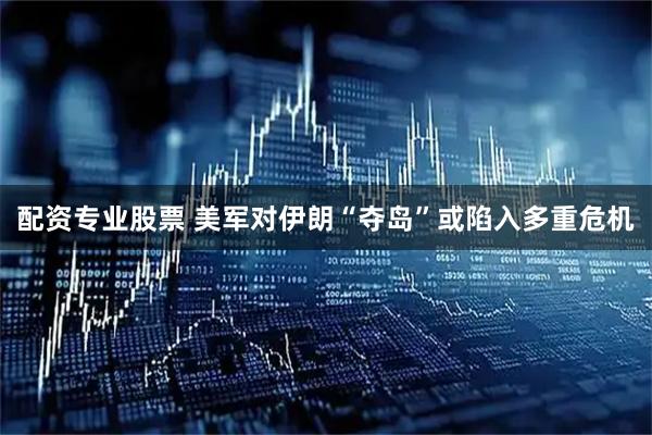 配资专业股票 美军对伊朗“夺岛”或陷入多重危机