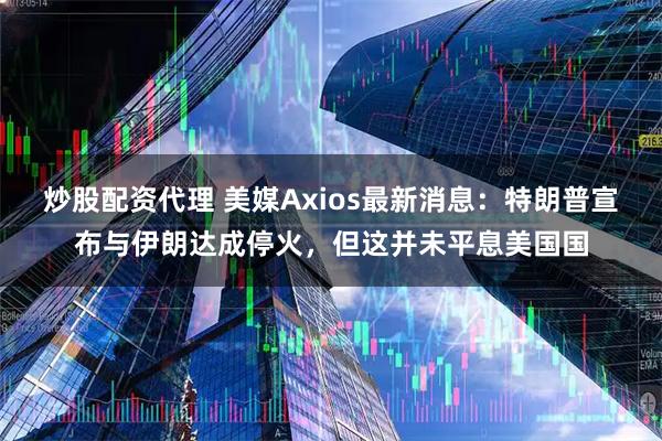 炒股配资代理 美媒Axios最新消息:特朗普宣布与伊朗达成停火,但这并未平息美国国