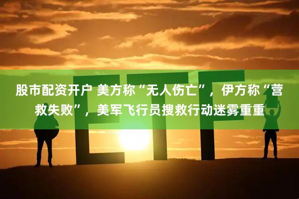 股市配资开户 美方称“无人伤亡”,伊方称“营救失败”,美军飞行员搜救行动迷雾重重