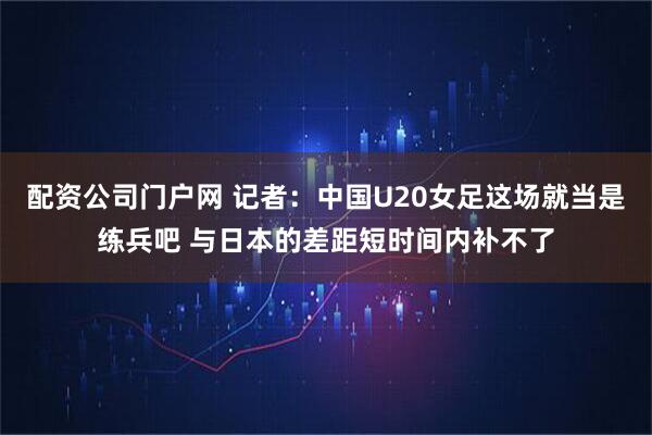 配资公司门户网 记者：中国U20女足这场就当是练兵吧 与日本的差距短时间内补不了