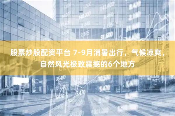 股票炒股配资平台 7-9月消暑出行，气候凉爽，自然风光极致震撼的6个地方
