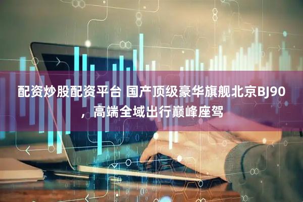 配资炒股配资平台 国产顶级豪华旗舰北京BJ90，高端全域出行巅峰座驾